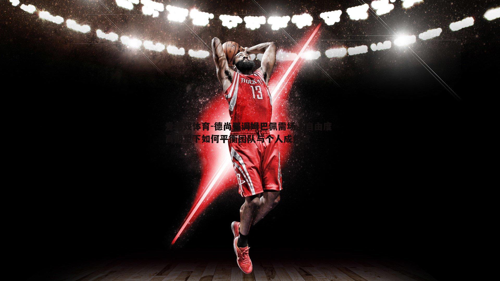 德尚强调姆巴佩需场上自由度 高期望下如何平衡团队与个人成焦点